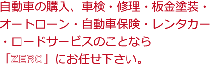 自動車の購入、車検・修理・板金塗装・ オートローン・自動車保険・レンタカー ・ロードサービスのことなら 「ZERO」にお任せ下さい。